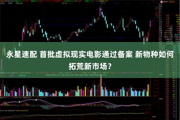 永星速配 首批虚拟现实电影通过备案 新物种如何拓荒新市场？