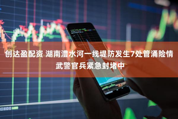 创达盈配资 湖南澧水河一线堤防发生7处管涌险情 武警官兵紧急封堵中