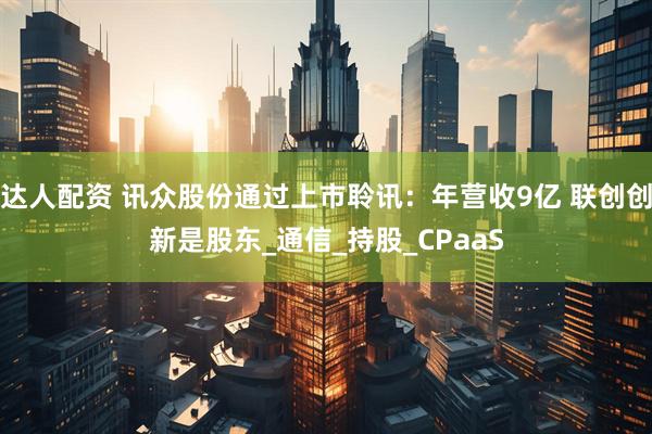 达人配资 讯众股份通过上市聆讯：年营收9亿 联创创新是股东_通信_持股_CPaaS