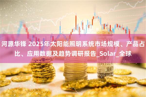 河源华锋 2025年太阳能照明系统市场规模、产品占比、应用数据及趋势调研报告_Solar_全球