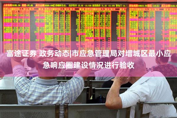 富途证券 政务动态|市应急管理局对增城区最小应急响应圈建设情况进行验收
