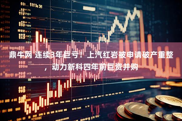 鼎牛网 连续3年巨亏！上汽红岩被申请破产重整，动力新科四年前巨资并购