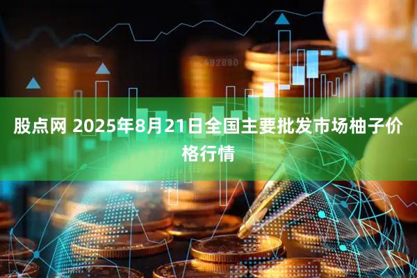 股点网 2025年8月21日全国主要批发市场柚子价格行情