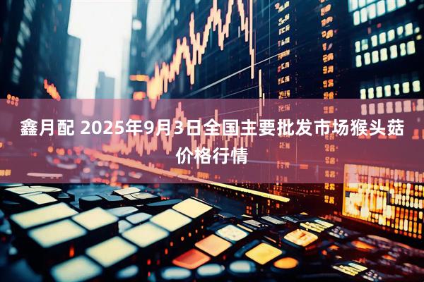 鑫月配 2025年9月3日全国主要批发市场猴头菇价格行情