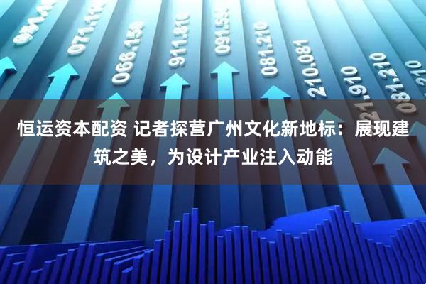 恒运资本配资 记者探营广州文化新地标：展现建筑之美，为设计产业注入动能