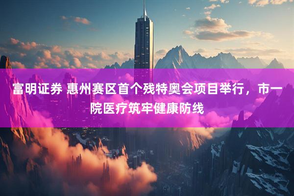 富明证券 惠州赛区首个残特奥会项目举行，市一院医疗筑牢健康防线