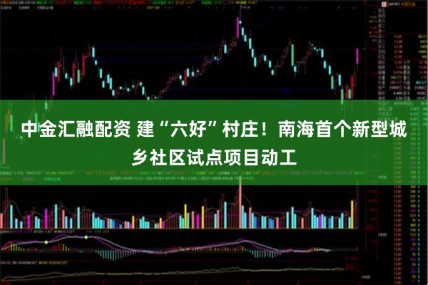 中金汇融配资 建“六好”村庄！南海首个新型城乡社区试点项目动工