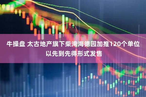 牛操盘 太古地产旗下柴湾海德园加推120个单位 以先到先得形式发售
