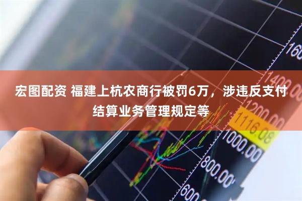 宏图配资 福建上杭农商行被罚6万，涉违反支付结算业务管理规定等
